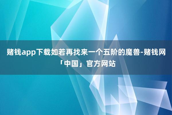 赌钱app下载如若再找来一个五阶的魔兽-赌钱网「中国」官方网站