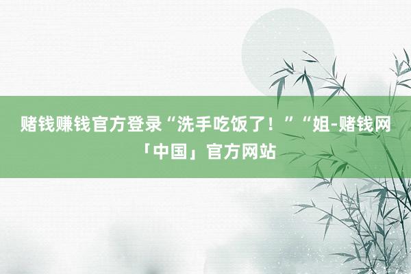 赌钱赚钱官方登录“洗手吃饭了！”“姐-赌钱网「中国」官方网站