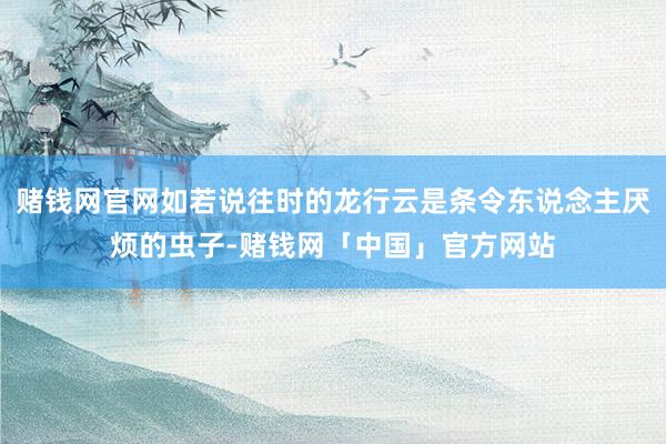 赌钱网官网如若说往时的龙行云是条令东说念主厌烦的虫子-赌钱网「中国」官方网站