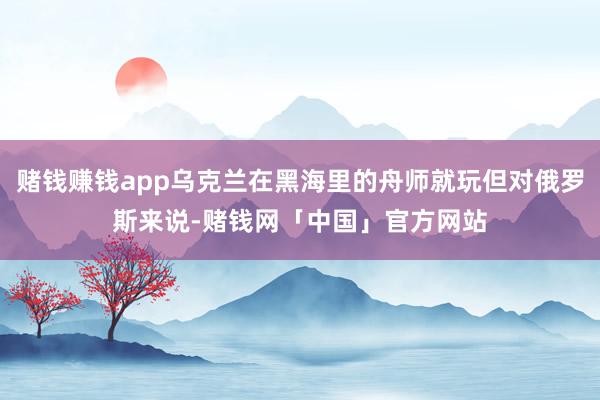 赌钱赚钱app乌克兰在黑海里的舟师就玩但对俄罗斯来说-赌钱网「中国」官方网站