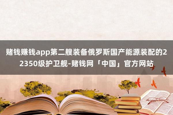 赌钱赚钱app第二艘装备俄罗斯国产能源装配的22350级护卫舰-赌钱网「中国」官方网站