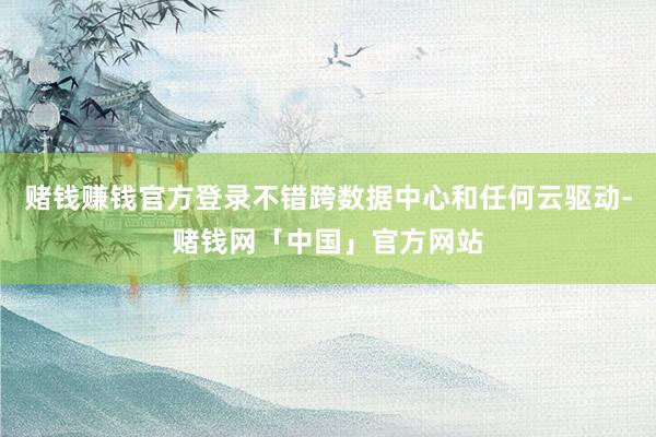 赌钱赚钱官方登录不错跨数据中心和任何云驱动-赌钱网「中国」官方网站