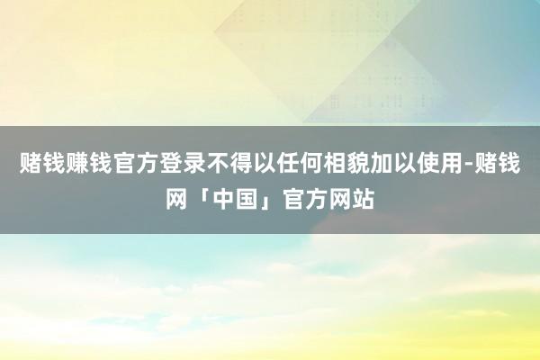 赌钱赚钱官方登录不得以任何相貌加以使用-赌钱网「中国」官方网站