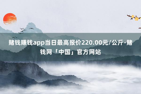 赌钱赚钱app当日最高报价220.00元/公斤-赌钱网「中国」官方网站