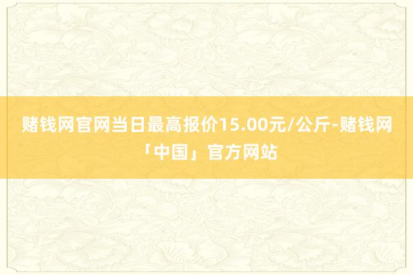 赌钱网官网当日最高报价15.00元/公斤-赌钱网「中国」官方网站