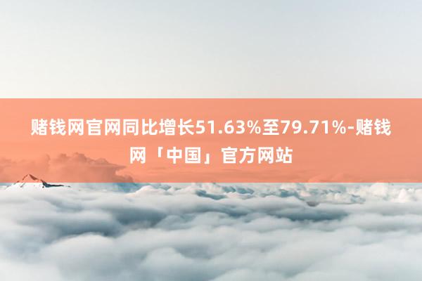 赌钱网官网同比增长51.63%至79.71%-赌钱网「中国」官方网站