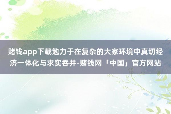 赌钱app下载勉力于在复杂的大家环境中真切经济一体化与求实吞并-赌钱网「中国」官方网站