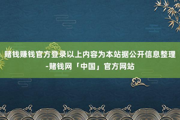 赌钱赚钱官方登录以上内容为本站据公开信息整理-赌钱网「中国」官方网站