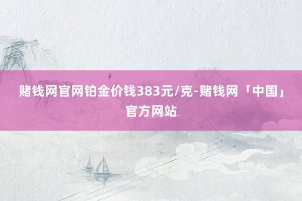 赌钱网官网铂金价钱383元/克-赌钱网「中国」官方网站