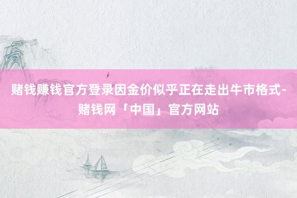 赌钱赚钱官方登录因金价似乎正在走出牛市格式-赌钱网「中国」官方网站