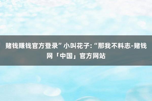 赌钱赚钱官方登录”小叫花子:“那我不料志-赌钱网「中国」官方网站