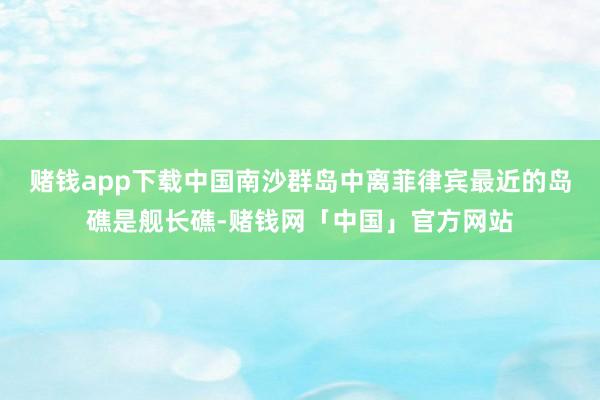 赌钱app下载中国南沙群岛中离菲律宾最近的岛礁是舰长礁-赌钱网「中国」官方网站