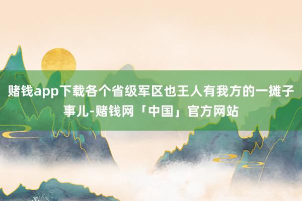 赌钱app下载各个省级军区也王人有我方的一摊子事儿-赌钱网「中国」官方网站