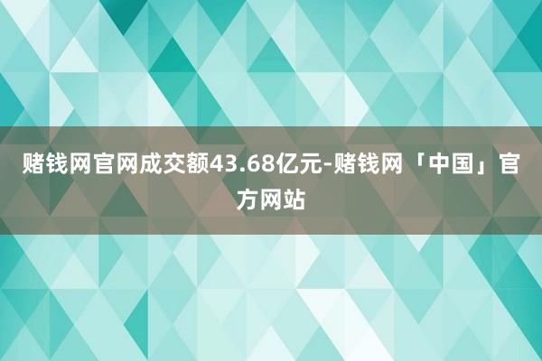 赌钱网官网成交额43.68亿元-赌钱网「中国」官方网站