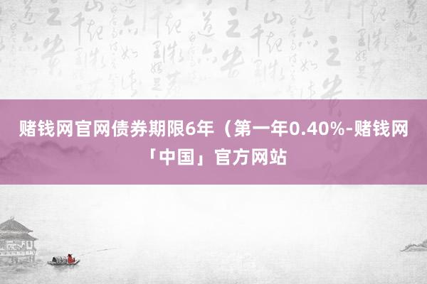 赌钱网官网债券期限6年（第一年0.40%-赌钱网「中国」官方网站