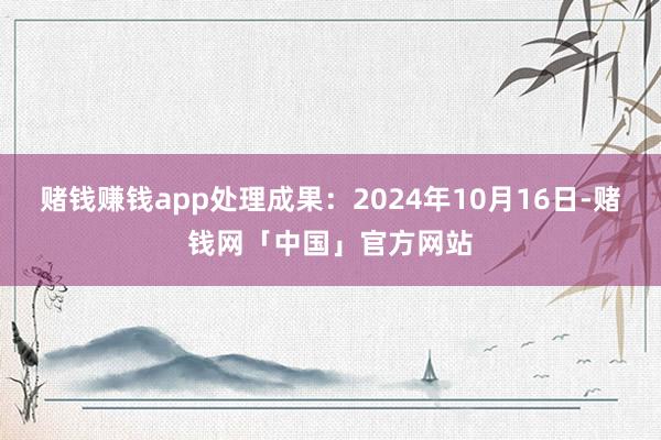 赌钱赚钱app处理成果：2024年10月16日-赌钱网「中国」官方网站