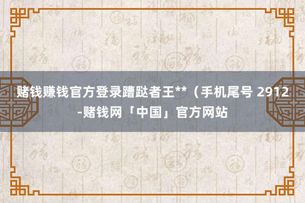 赌钱赚钱官方登录蹧跶者王**（手机尾号 2912-赌钱网「中国」官方网站