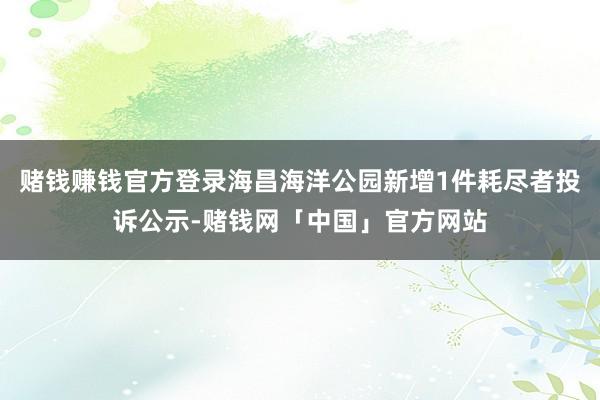 赌钱赚钱官方登录海昌海洋公园新增1件耗尽者投诉公示-赌钱网「中国」官方网站