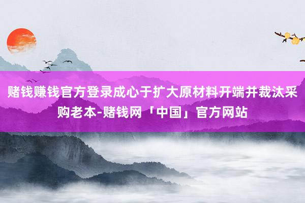 赌钱赚钱官方登录成心于扩大原材料开端并裁汰采购老本-赌钱网「中国」官方网站