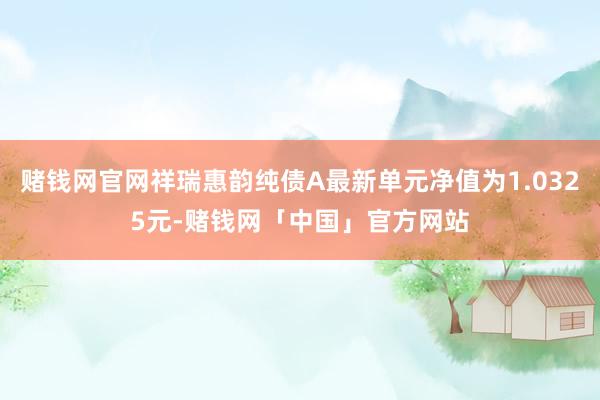 赌钱网官网祥瑞惠韵纯债A最新单元净值为1.0325元-赌钱网「中国」官方网站