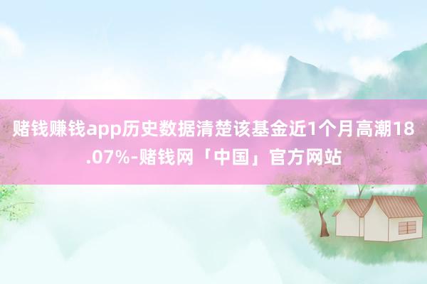 赌钱赚钱app历史数据清楚该基金近1个月高潮18.07%-赌钱网「中国」官方网站