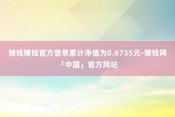 赌钱赚钱官方登录累计净值为0.6735元-赌钱网「中国」官方网站