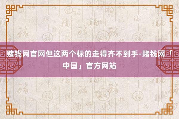 赌钱网官网但这两个标的走得齐不到手-赌钱网「中国」官方网站