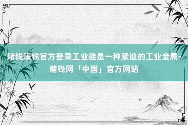 赌钱赚钱官方登录工业硅是一种紧迫的工业金属-赌钱网「中国」官方网站