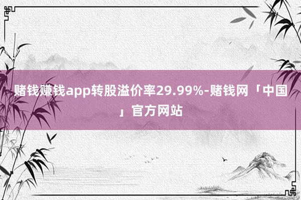 赌钱赚钱app转股溢价率29.99%-赌钱网「中国」官方网站