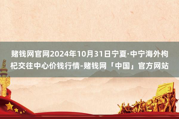 赌钱网官网2024年10月31日宁夏·中宁海外枸杞交往中心价钱行情-赌钱网「中国」官方网站