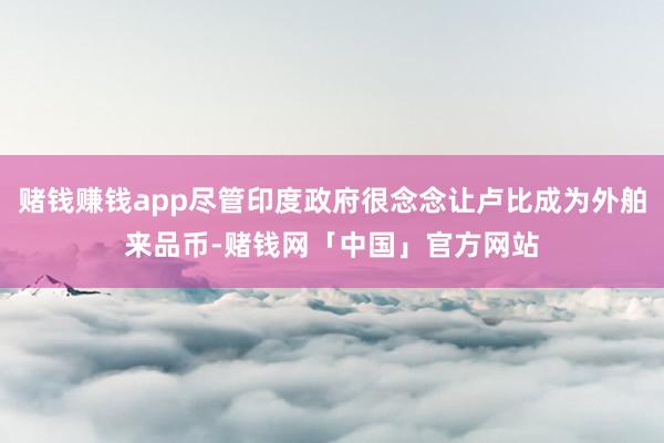 赌钱赚钱app尽管印度政府很念念让卢比成为外舶来品币-赌钱网「中国」官方网站