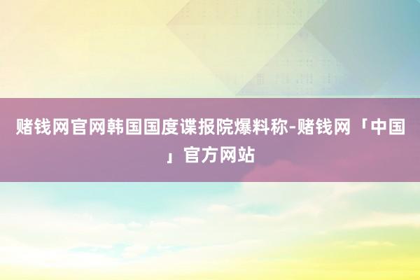 赌钱网官网韩国国度谍报院爆料称-赌钱网「中国」官方网站