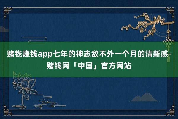 赌钱赚钱app七年的神志敌不外一个月的清新感-赌钱网「中国」官方网站