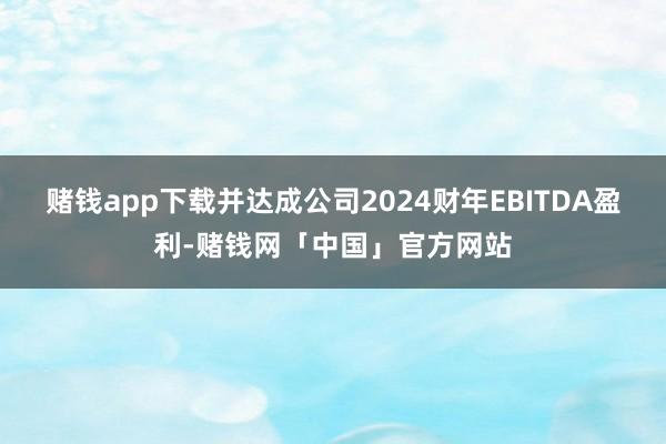 赌钱app下载并达成公司2024财年EBITDA盈利-赌钱网「中国」官方网站