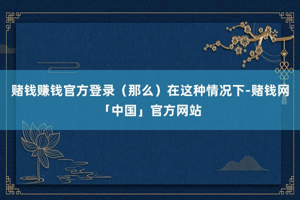 赌钱赚钱官方登录（那么）在这种情况下-赌钱网「中国」官方网站