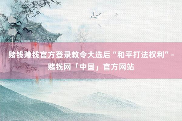 赌钱赚钱官方登录敕令大选后“和平打法权利”-赌钱网「中国」官方网站