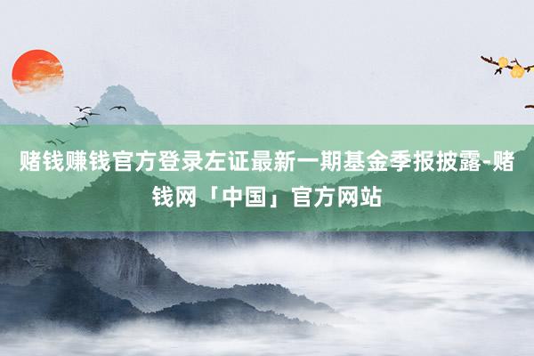 赌钱赚钱官方登录左证最新一期基金季报披露-赌钱网「中国」官方网站