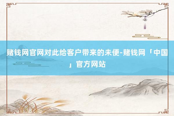 赌钱网官网对此给客户带来的未便-赌钱网「中国」官方网站