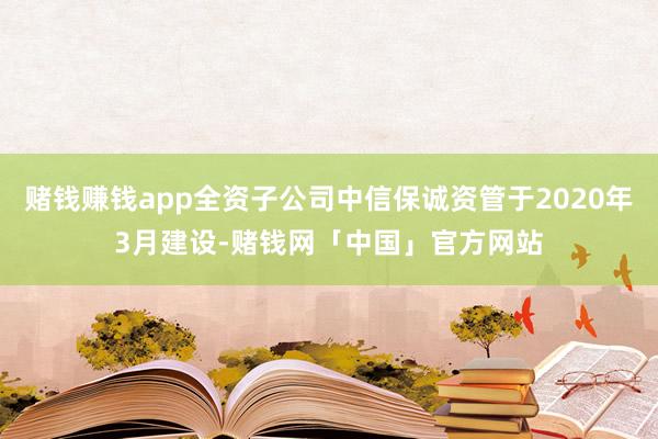 赌钱赚钱app全资子公司中信保诚资管于2020年3月建设-赌钱网「中国」官方网站