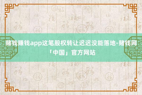 赌钱赚钱app这笔股权转让迟迟没能落地-赌钱网「中国」官方网站