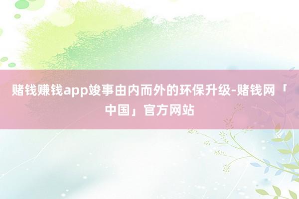 赌钱赚钱app竣事由内而外的环保升级-赌钱网「中国」官方网站