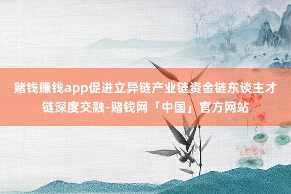 赌钱赚钱app促进立异链产业链资金链东谈主才链深度交融-赌钱网「中国」官方网站