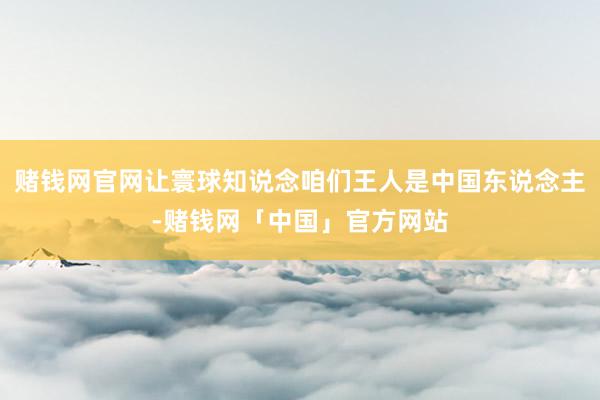 赌钱网官网让寰球知说念咱们王人是中国东说念主-赌钱网「中国」官方网站