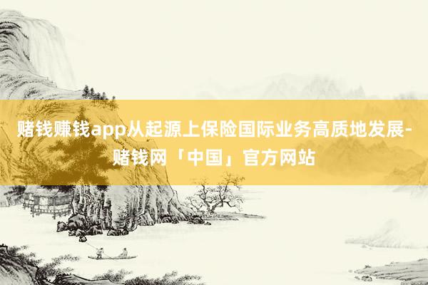 赌钱赚钱app从起源上保险国际业务高质地发展-赌钱网「中国」官方网站