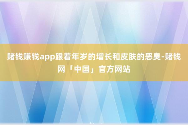 赌钱赚钱app跟着年岁的增长和皮肤的恶臭-赌钱网「中国」官方网站