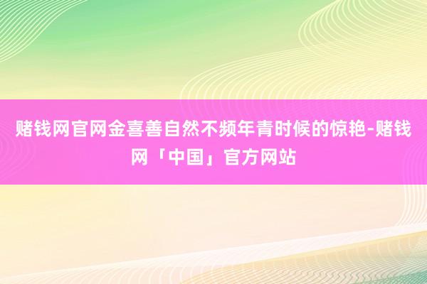 赌钱网官网金喜善自然不频年青时候的惊艳-赌钱网「中国」官方网站