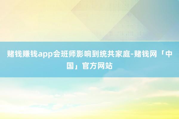 赌钱赚钱app会班师影响到统共家庭-赌钱网「中国」官方网站