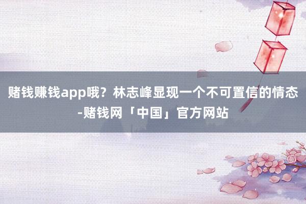 赌钱赚钱app哦？林志峰显现一个不可置信的情态-赌钱网「中国」官方网站