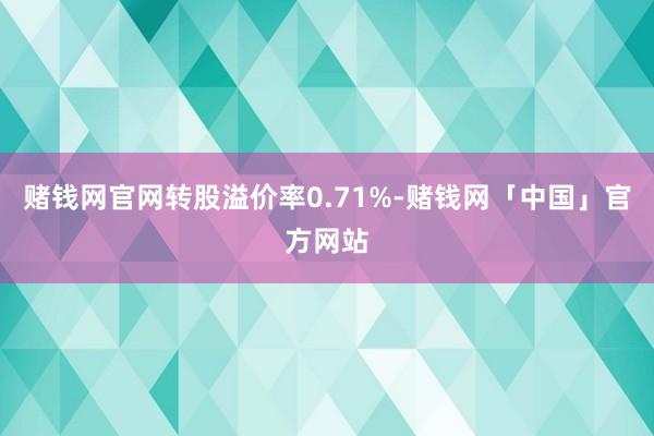 赌钱网官网转股溢价率0.71%-赌钱网「中国」官方网站