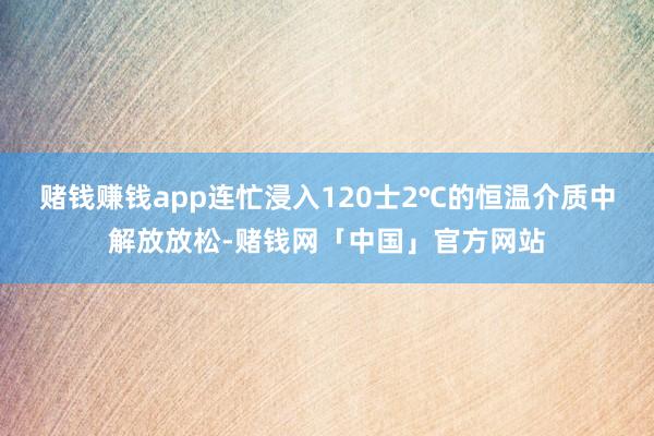 赌钱赚钱app连忙浸入120士2℃的恒温介质中解放放松-赌钱网「中国」官方网站